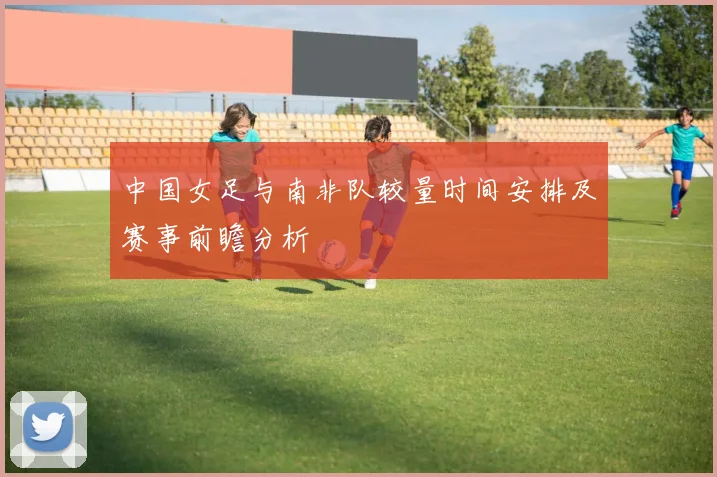 中国女足与南非队较量时间安排及赛事前瞻分析