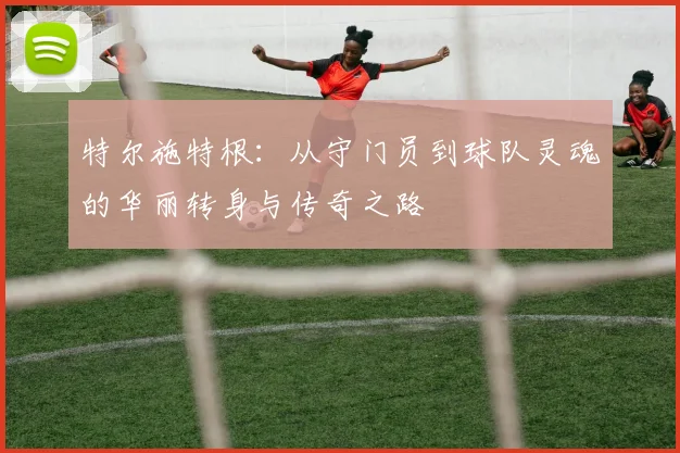 特尔施特根：从守门员到球队灵魂的华丽转身与传奇之路