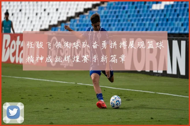 任骏飞领衔球队奋勇拼搏展现篮球精神成就辉煌赛季新篇章
