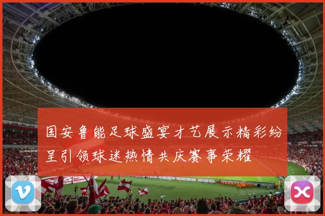 国安鲁能足球盛宴才艺展示精彩纷呈引领球迷热情共庆赛事荣耀